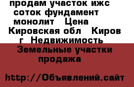 продам участок ижс 10 соток фундамент 9/12 монолит › Цена ­ 650 - Кировская обл., Киров г. Недвижимость » Земельные участки продажа   